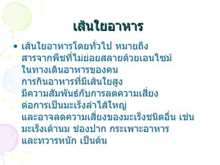 เส้นใยอาหาร   เส้นใยอาหารโดยทั่วไป หมายถึง สารจากพืชที่ไม่ย่อยสลายด้วยเอนไซม์ ในทางเดินอาหารของคน การกินอาหารที่มีเส้นใยสูง มีความสัมพันธ์กับการลดความเสี่ยง ต่อการเป็นมะเร็งลำไส้ใหญ่ และอาจลดความเสี่ยงของมะเร็งชนิดอื่น เช่น มะเร็งเต้านม ช่องปาก กระเพาะอาหาร และทวารหนัก เป็นต้น  