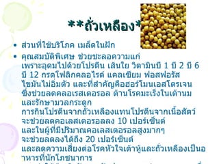 ** ถั่วเหลือง ** ส่วนที่ใช้บริโภค  เมล็ดในฝัก  คุณสมบัติพิเศษ  ช่วยชะลอความแก่ เพราะอุดมไปด้วยโปรตีน เส้นใย วิตามินบี  1  บี  2  บี  6  บี  12  กรดโฟลิกคลอไรด์ แคลเซียม ฟอสฟอรัส ไขมันไม่อิ่มตัว และที่สำคัญคือฮอร์โมนเอสโตรเจน ซึ่งช่วยลดคลอเรสเตอรอล ต้านโรคมะเร็งในเต้านม และรักษามวลกระดูก การกินโปรตีนจากถั่วเหลืองแทนโปรตีนจากเนื้อสัตว์ จะช่วยลดคอเลสเตอรอลลง  10  เปอร์เซ็นต์ และในผู้ที่มีปริมาณคอเลสเตอรอลสูงมากๆ จะช่วยลดลงได้ถึง  20  เปอร์เซ็นต์ และลดความเสี่ยงต่อโรคหัวใจเต้าหู้และถั่วเหลืองเป็นอาหารที่นักโภชนาการ แนะนำให้ผู้หญิงวัยทองรับประทานจะช่วยลดอาการเนื่องมาจากปริมาณฮอร์โมน เอสโตรเจน ลดลงหลังจากหมดประจำเดือนและป้องกันโรคกระดูกพรุน การปรุงอาหาร  การทานถั่วเหลืองโดยตรง มักไม่ค่อยเป็นที่นิยมจึงมีการแปรรูปถั่วเหลืองเป็นผลิตภัณฑ์อาหารมากมาย เช่น เต้าหู้ นมถั่วเหลือง  