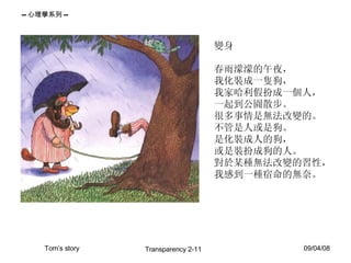 變身  春雨濛濛的午夜， 我化裝成一隻狗， 我家哈利假扮成一個人， 一起到公園散步。 很多事情是無法改變的。 不管是人或是狗。 是化裝成人的狗， 或是裝扮成狗的人。 對於某種無法改變的習性， 我感到一種宿命的無奈。  