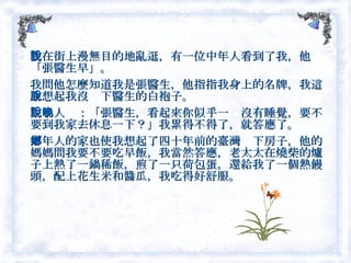 我在街上漫無目的地亂逛，有一位中年人看到了我，他說「張醫生早」。 我問他怎麼知道我是張醫生，他指指我身上的名牌，我這才想起我沒脫下醫生的白袍子。　 中年人說：「張醫生，看起來你似乎一晚沒有睡覺，要不要到我家去休息一下？」我累得不得了，就答應了。 中年人的家也使我想起了四十年前的臺灣鄉下房子，他的媽媽問我要不要吃早飯，我當然答應，老太太在燒柴的爐子上熱了一鍋稀飯，煎了一只荷包蛋，還給我了一個熱饅頭，配上花生米和醬瓜，我吃得好舒服。  