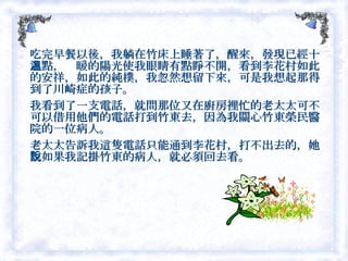 吃完早餐以後，我躺在竹床上睡著了，醒來，發現已經十二點，溫暖的陽光使我眼睛有點睜不開，看到李花村如此的安祥，如此的純樸，我忽然想留下來，可是我想起那得到了川崎症的孩子。 我看到了一支電話，就問那位又在廚房裡忙的老太太可不可以借用他們的電話打到竹東去，因為我關心竹東榮民醫院的一位病人。 老太太告訴我這隻電話只能通到李花村，打不出去的，她說如果我記掛竹東的病人，就必須回去看。  