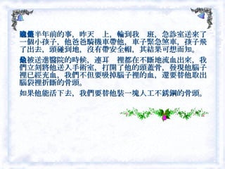這是半年前的事，昨天晚上，輪到我值班，急診室送來了一個小孩子，他爸爸騎機車帶他，車子緊急煞車，孩子飛了出去，頭碰到地，沒有帶安全帽，其結果可想而知。 他被送進醫院的時候，連耳朵裡都在不斷地流血出來，我們立刻將他送入手術室，打開了他的頭蓋骨，發現他腦子裡已經充血，我們不但要吸掉腦子裡的血，還要替他取出腦袋裡折斷的骨頭。 如果他能活下去，我們要替他裝一塊人工不銹鋼的骨頭。  