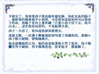 手術完了，我發現孩子情況越來越危險，如此充血的腦子，能恢復的機會幾乎小到零，可是我知道我如何可以救孩子的命，我跪下來向上蒼祈禱「只要小孩子活下去，我可以走」。這次我是玩真的，不是亂開支票。 孩子一旦活了，我知道我該到那裡去。　 清晨五點，一位護士興奮地把我叫進了加護病房，那個小孩子睜大眼睛，要喝楊桃汁。 他也認識他的父母，他的爸爸抱著他大哭了起來，孩子顯得有些不耐煩，用手推開爸爸，原來他手腳都能動了。  