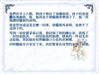 我們在早上八點，將孩子移出了加護病房，孩子的爸爸拼命地謝我，他說他再也不敢騎機車帶孩子了，他一再稱讚我醫術的高明。　 我當然知道這是怎麼一回事，我醫術再高明，也救不了這孩子的。 等到一切安置妥當以後，我回到了我的辦公室，我寫了一封信給院長，一封信給我的助理，將我的一件羽毛衣送給他，拜託他好好照顧窗口白色的非洲槿， 同時勸他早日安定下來，找位賢妻良母型的女孩子結婚。  