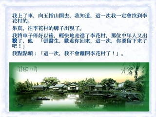 我上了車，向五指山開去，我知道，這一次我一定會找到李花村的。　 果真，往李花村的牌子出現了。 我將車子停好以後，輕快地走進了李花村，那位中年人又出現了，他說「張醫生，歡迎你回來，這一次，你要留下來了吧！」 我點點頭：「這一次，我不會離開李花村了！」。  