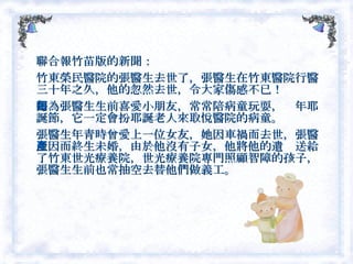 聯合報竹苗版的新聞： 竹東榮民醫院的張醫生去世了，張醫生在竹東醫院行醫三十年之久，他的忽然去世，令大家傷感不已！ 因為張醫生生前喜愛小朋友，常常陪病童玩耍，每年耶誕節，它一定會扮耶誕老人來取悅醫院的病童。 張醫生年青時曾愛上一位女友，她因車禍而去世，張醫生因而終生未婚，由於他沒有子女，他將他的遺產送給了竹東世光療養院，世光療養院專門照顧智障的孩子，張醫生生前也常抽空去替他們做義工。  