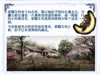 張醫生的車子向右停，顯示他似乎想向右邊走去，可是公路右邊是一片濃密而深遠的樹林，連一條能步行的小徑都沒有，張醫生究竟想到那裡去呢？這是一  個謎。 可是從他死去的安祥面容看來，張醫生死亡  的時候，似乎已有著無限的滿足。  