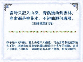 當時只記入山深，青溪幾曲到雲林， 春來遍是桃花水，不辨仙源何處尋。 （王維桃源行詩） 孩子送來的時候，看上去還不太嚴重，可是當時我就感到有些不妙，根據我在竹東榮民醫院服務三十多年的經驗，這孩子可能得了川崎症，這種病只有小孩子會得，相當危險的。  
