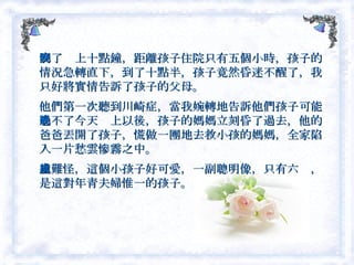 到了晚上十點鐘，距離孩子住院只有五個小時，孩子的情況急轉直下，到了十點半，孩子竟然昏迷不醒了，我只好將實情告訴了孩子的父母。 他們第一次聽到川崎症，當我婉轉地告訴他們孩子可能過不了今天晚上以後，孩子的媽媽立刻昏了過去，他的爸爸丟開了孩子，慌做一團地去救小孩的媽媽，全家陷入一片愁雲慘霧之中。 也難怪，這個小孩子好可愛，一副聰明像，只有六歲，是這對年青夫婦惟一的孩子。  