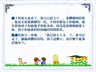 孩子的祖父也來了，祖父已經七十歲，身體健朗的很，他是全家最鎮靜的一位，不時安慰兒子和媳婦，他告訴我孩子和他幾乎相依為命，因為爸爸媽媽都要上班，孩子和爺爺奶奶相處的時間很長。　 孩子的祖父一再地說，「我已經七十五歲了，我可以走了，偏偏身體好好的，孩子這麼小，為什麼不能多活幾年？」  