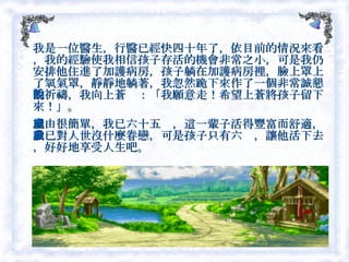 我是一位醫生，行醫已經快四十年了，依目前的情況來看，我的經驗使我相信孩子存活的機會非常之小，可是我仍安排他住進了加護病房，孩子躺在加護病房裡，臉上罩上了氧氣罩，靜靜地躺著，我忽然跪下來作了一個非常誠懇的祈禱，我向上蒼說：「我願意走！希望上蒼將孩子留下來！」。 理由很簡單，我已六十五歲，這一輩子活得豐富而舒適，我已對人世沒什麼眷戀，可是孩子只有六歲，讓他活下去，好好地享受人生吧。  