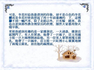 可是，李花村給我最深刻的印象，卻不是白色的李花，而是李花村使我想起了四十年前臺灣的鄉下，這裡看不到一輛汽車，除了走路以外，只有騎腳踏車，我也注意到那些農舍裡冒出的炊煙，顯然大家都用柴火燒早飯。 更使我感到有趣的是一家雜貨店，一大清晨，雜貨店就開門了，有人在買油，他帶了一只瓶子，店主用漏斗從一只大桶裡倒油給他，另一位客人要買兩塊豆腐乳，他帶了一只碗來，店主從一只缸裡小心翼翼地揀了兩塊豆腐乳，放在他的碗裡面。  