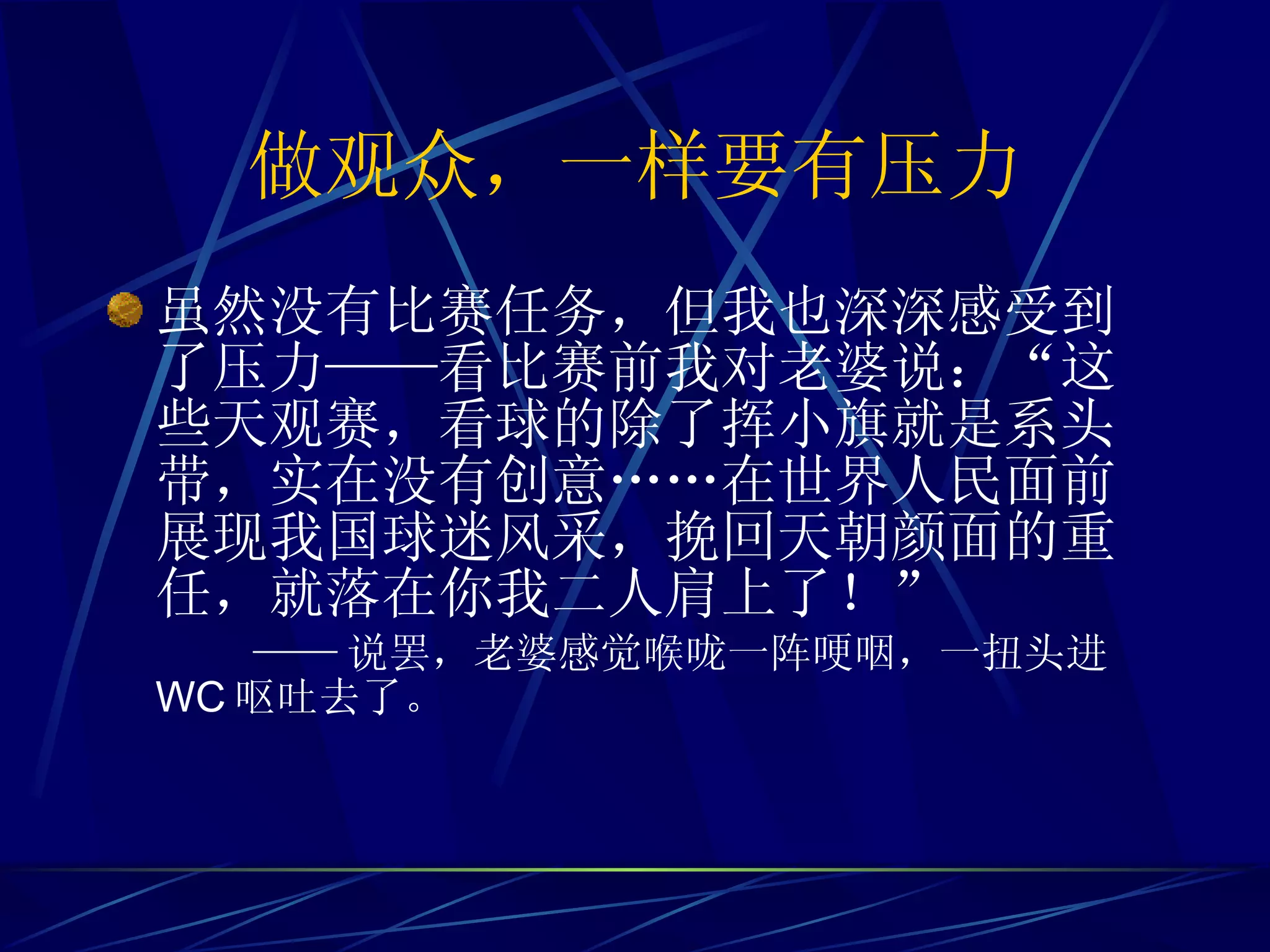 做观众，一样要有压力 虽然没有比赛任务，但我也深深感受到了压力——看比赛前我对老婆说：“这些天观赛，看球的除了挥小旗就是系头带，实在没有创意……在世界人民面前展现我国球迷风采，挽回天朝颜面的重任，就落在你我二人肩上了！”  —— 说罢，老婆感觉喉咙一阵哽咽，一扭头进 WC 呕吐去了。 