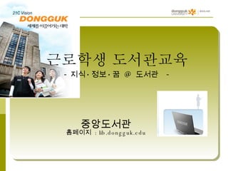 근로학생 도서관교육  - 지식 · 정보 · 꿈  @  도서관   - 중앙도서관 홈페이지  : lib.dongguk.edu 
