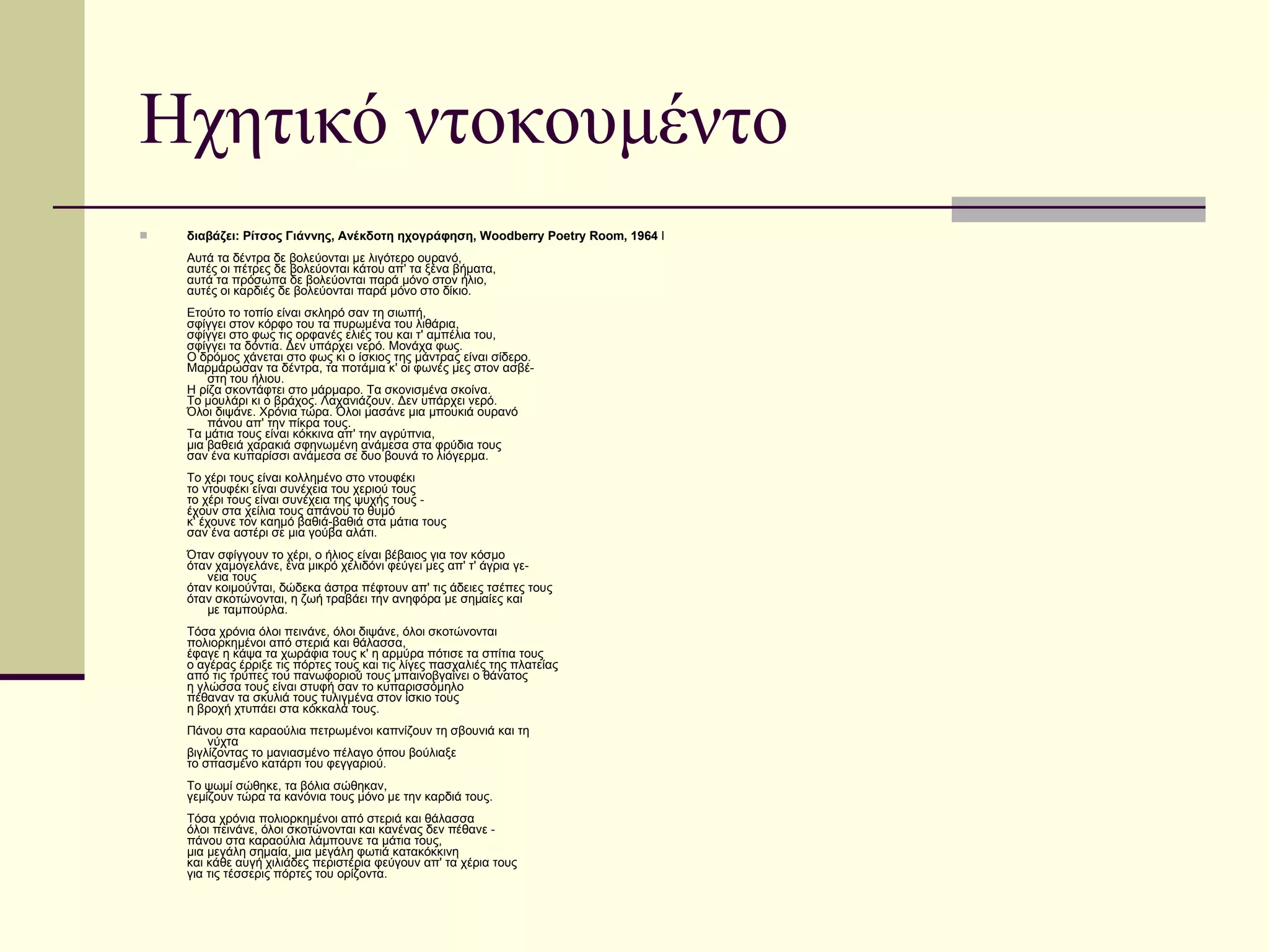 Ηχητικό ντοκουμέντο διαβάζει: Ρίτσος Γιάννης, Ανέκδοτη ηχογράφηση, Woodberry Poetry Room, 1964  I Aυτά τα δέντρα δε βολεύονται με λιγότερο ουρανό, αυτές οι πέτρες δε βολεύονται κάτου απ' τα ξένα βήματα, αυτά τα πρόσωπα δε βολεύονται παρά μόνο στον ήλιο, αυτές οι καρδιές δε βολεύονται παρά μόνο στο δίκιο. Eτούτο το τοπίο είναι σκληρό σαν τη σιωπή, σφίγγει στον κόρφο του τα πυρωμένα του λιθάρια, σφίγγει στο φως τις ορφανές ελιές του και τ' αμπέλια του, σφίγγει τα δόντια. Δεν υπάρχει νερό. Mονάχα φως. O δρόμος χάνεται στο φως κι ο ίσκιος της μάντρας είναι σίδερο. Mαρμάρωσαν τα δέντρα, τα ποτάμια κ' οι φωνές μες στον ασβέ-       στη του ήλιου. H ρίζα σκοντάφτει στο μάρμαρο. Tα σκονισμένα σκοίνα. Tο μουλάρι κι ο βράχος. Λαχανιάζουν. Δεν υπάρχει νερό. Όλοι διψάνε. Xρόνια τώρα. Όλοι μασάνε μια μπουκιά ουρανό       πάνου απ' την πίκρα τους. Tα μάτια τους είναι κόκκινα απ' την αγρύπνια, μια βαθειά χαρακιά σφηνωμένη ανάμεσα στα φρύδια τους σαν ένα κυπαρίσσι ανάμεσα σε δυο βουνά το λιόγερμα. Tο χέρι τους είναι κολλημένο στο ντουφέκι το ντουφέκι είναι συνέχεια του χεριού τους το χέρι τους είναι συνέχεια της ψυχής τους - έχουν στα χείλια τους απάνου το θυμό κ' έχουνε τον καημό βαθιά-βαθιά στα μάτια τους σαν ένα αστέρι σε μια γούβα αλάτι. Όταν σφίγγουν το χέρι, ο ήλιος είναι βέβαιος για τον κόσμο όταν χαμογελάνε, ένα μικρό χελιδόνι φεύγει μες απ' τ' άγρια γε-       νεια τους όταν κοιμούνται, δώδεκα άστρα πέφτουν απ' τις άδειες τσέπες τους όταν σκοτώνονται, η ζωή τραβάει την ανηφόρα με σημαίες και       με ταμπούρλα. Tόσα χρόνια όλοι πεινάνε, όλοι διψάνε, όλοι σκοτώνονται πολιορκημένοι από στεριά και θάλασσα, έφαγε η κάψα τα χωράφια τους κ' η αρμύρα πότισε τα σπίτια τους ο αγέρας έρριξε τις πόρτες τους και τις λίγες πασχαλιές της πλατείας από τις τρύπες του πανωφοριού τους μπαινοβγαίνει ο θάνατος η γλώσσα τους είναι στυφή σαν το κυπαρισσόμηλο πέθαναν τα σκυλιά τους τυλιγμένα στον ίσκιο τους η βροχή χτυπάει στα κόκκαλά τους. Πάνου στα καραούλια πετρωμένοι καπνίζουν τη σβουνιά και τη        νύχτα βιγλίζοντας το μανιασμένο πέλαγο όπου βούλιαξε  το σπασμένο κατάρτι του φεγγαριού. Tο ψωμί σώθηκε, τα βόλια σώθηκαν, γεμίζουν τώρα τα κανόνια τους μόνο με την καρδιά τους. Tόσα χρόνια πολιορκημένοι από στεριά και θάλασσα όλοι πεινάνε, όλοι σκοτώνονται και κανένας δεν πέθανε - πάνου στα καραούλια λάμπουνε τα μάτια τους, μια μεγάλη σημαία, μια μεγάλη φωτιά κατακόκκινη και κάθε αυγή χιλιάδες περιστέρια φεύγουν απ' τα χέρια τους για τις τέσσερις πόρτες του ορίζοντα. 
