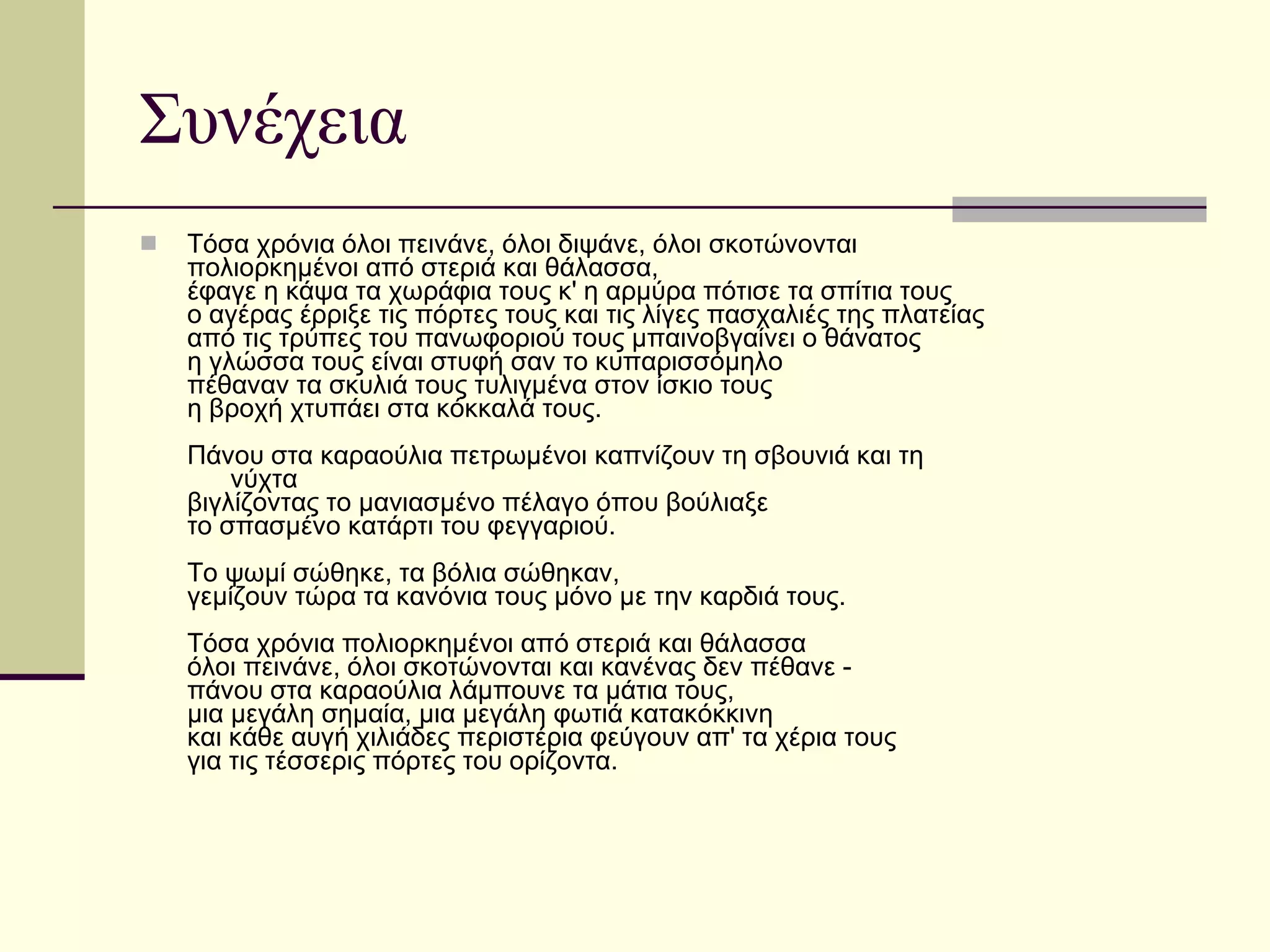 Συνέχεια Tόσα χρόνια όλοι πεινάνε, όλοι διψάνε, όλοι σκοτώνονται πολιορκημένοι από στεριά και θάλασσα, έφαγε η κάψα τα χωράφια τους κ' η αρμύρα πότισε τα σπίτια τους ο αγέρας έρριξε τις πόρτες τους και τις λίγες πασχαλιές της πλατείας από τις τρύπες του πανωφοριού τους μπαινοβγαίνει ο θάνατος η γλώσσα τους είναι στυφή σαν το κυπαρισσόμηλο πέθαναν τα σκυλιά τους τυλιγμένα στον ίσκιο τους η βροχή χτυπάει στα κόκκαλά τους. Πάνου στα καραούλια πετρωμένοι καπνίζουν τη σβουνιά και τη        νύχτα βιγλίζοντας το μανιασμένο πέλαγο όπου βούλιαξε  το σπασμένο κατάρτι του φεγγαριού. Tο ψωμί σώθηκε, τα βόλια σώθηκαν, γεμίζουν τώρα τα κανόνια τους μόνο με την καρδιά τους. Tόσα χρόνια πολιορκημένοι από στεριά και θάλασσα όλοι πεινάνε, όλοι σκοτώνονται και κανένας δεν πέθανε - πάνου στα καραούλια λάμπουνε τα μάτια τους, μια μεγάλη σημαία, μια μεγάλη φωτιά κατακόκκινη και κάθε αυγή χιλιάδες περιστέρια φεύγουν απ' τα χέρια τους για τις τέσσερις πόρτες του ορίζοντα. 