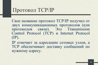Протокол  TCP/IP  Свое название протокол TCP/IP получил от двух коммуникационных протоколов (или протоколов связи). Это  Transmission Control Protocol (TCP)  и  Internet Protocol (IP).  IP отвечает за адресацию сетевых узлов, а TCP обеспечивает доставку сообщений по нужному адресу.  
