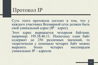 Протокол  IP Суть этого протокола состоит в том, что у   каждого участника Всемирной сети должен быть свой уникальный адрес ( IP  ‑ адрес).  Этот адрес выражается четырьмя байтами, например: 195.38.46.11. Поскольку один байт содержит до 256 различных значений, то теоретически с помощью четырех байт можно выразить более четырех миллиардов уникальных  IP  – адресов.  