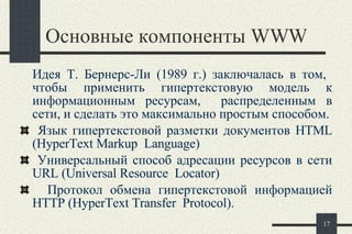 Основные компоненты  WWW Идея Т. Бернерс-Ли  ( 1989  г.)  заключалась в том,  чтобы применить гипертекстовую модель к информационным ресурсам,  распределенным в сети, и сделать это максимально простым способом. Я зык гипертекстовой разметки документов HTML (HyperText Markup  Language)   У ниверсальный способ адресации ресурсов в сети URL (Universal Resource  Locator)   П ротокол обмена гипертекстовой информацией HTTP (HyperText Transfer  Protocol).  