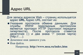 Адрес  URL Для записи адресов  Web  – страниц используется адрес   URL  Адрес  URL  состоит из:  Указания протокола обмена данными. Для службы  WWW  прикладным протоколом является протокол  HTTP  (протокол передачи гипертекста). После протокола ставится двоеточие (:) и два знака “/” (косая  черта ) ( http://…. ). Д оменное имя данного узла.  Имя файла. Например,  http://www.msu.ru /index.htm 