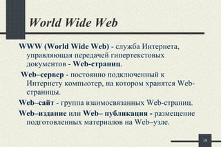 World Wide Web   WWW   ( World Wide Web )  - с лужба Интернета, управляющая передачей  гипертекстовых  документов -  Web- страниц . Web–сервер  - постоянно подключенный к Интернету компьютер, на котором хранятся  Web- страницы. Web–сайт  - группа взаимосвязанных  Web- страниц.  Web–издание  или  Web– публикация -  размещение подготовленных материалов на Web–узле. 