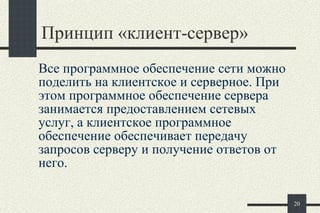 П ринцип  « клиент-сервер »  Все программное обеспечение сети можно поделить на клиентское и серверное. При этом программное обеспечение сервера занимается предоставлением сетевых услуг, а клиентское программное обеспечение обеспечивает передачу запросов серверу и получение ответов от него. 