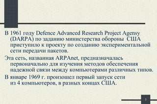 В 1961 году Defence Advanced Research  Project  Agensy (DARPA) по заданию министерства обороны  США приступило к проекту по созданию экспериментальной сети передачи пакетов.  Эта сеть, названная ARPAnet, предназначалась первоначально для изучения методов обеспечения надежной связи между компьютерами различных типов. В январе 1969 г. произошел первый запуск сети  из 4 компьютеров, в разных концах США.   