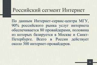 Российский сегмент Интернет   По данным Интернет-сервис-центра МГУ, 90% российского рынка услуг интернета обеспечивается 80 провайдерами, половина из которых базируется в Москве и Санкт-Петербурге. Всего в России действует около 300 интернет-провайдеров . 