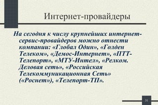 Интернет-провайдеры На сегодня к числу крупнейших интернет-сервис-провайдеров можно отнести компании: «Глобал Один», «Голден Телеком», «Демос-Интернет», «ПТТ-Телепорт», «МТУ-Интел», «Релком. Деловая сеть», «Российская Телекоммуникационная Сеть» («Роснет»), «Телепорт-ТП».  