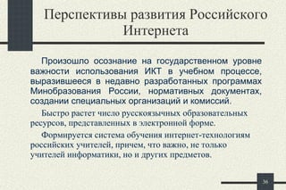Перспективы развития Российского Интернета Произошло осознание на государственном уровне важности использования ИКТ в учебном процессе, выразившееся в недавно разработанных программах Минобразования России, нормативных документах, создании специальных организаций и комиссий.  Быстро растет число русскоязычных образовательных ресурсов, представленных в электронной форме.  Формируется система обучения интернет-технологиям российских учителей, причем, что важно, не только учителей информатики, но и других предметов.  