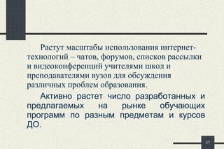 Растут масштабы использования интернет-технологий – чатов, форумов, списков рассылки и видеоконференций учителями школ и преподавателями вузов для обсуждения различных проблем образования.  Активно растет число разработанных и предлагаемых на рынке обучающих программ по разным предметам и курсов ДО. 