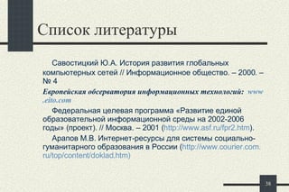 Список литературы    Савостицкий Ю.А. История развития глобальных компьютерных сетей // Информационное общество. – 2000. –№ 4 Европейская обсерватория информационных технологий:  www . eito . com   Федеральная целевая программа «Развитие единой образовательной информационной среды на 2002-2006 годы» (проект). // Москва. – 2001 ( http :// www . asf . ru / fpr 2. htm ).   Арапов М.В. Интернет-ресурсы для системы социально-гуманитарного образования в России ( http :// www . courier . com . ru / top / content / doklad . htm )   