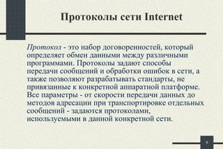 Протоколы сети Internet Протокол  - это набор договоренностей, который определяет обмен данными между различными программами. Протоколы задают способы передачи сообщений и обработки ошибок в сети, а также позволяют разрабатывать стандарты, не привязанные к конкретной аппаратной платформе. Все параметры - от скорости передачи данных до методов адресации при транспортировке отдельных сообщений - задаются протоколами, используемыми в данной конкретной сети. 