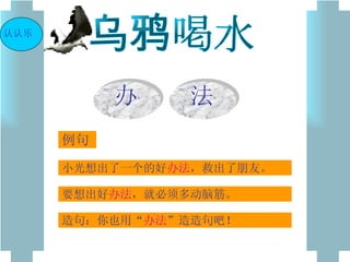 乌鸦喝水 小光想出了一个的好 办法 ，救出了朋友。 要想出好 办法 ，就必须多动脑筋。 造句：你也用“ 办法 ”造造句吧！ 例句 认认乐 办 法 