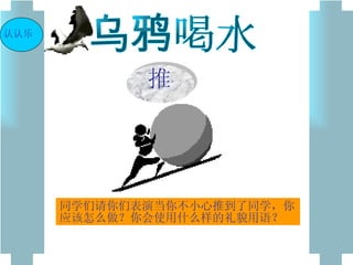 乌鸦喝水 同学们请你们表演当你不小心推到了同学，你应该怎么做？你会使用什么样的礼貌用语？ 认认乐 推 