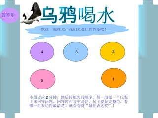 乌鸦喝水 默读一遍课文，我们来进行答答乐吧！ 5 4 3 2 1 小组讨论 2 分钟，然后按照先后顺序，每一组派一个代表上来回答问题。回答时声音要宏亮，句子要是完整的。看哪一组表达得最清楚！就会获得“最佳表达奖”！ 答答乐 