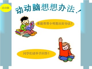 动动脑想想办法！ 谁能帮帮小明想出好办法？ 同学们请举手回答！ 动动脑 