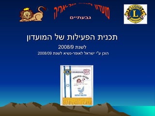 תכנית הפעילות של המועדון   לשנת  2008/9   הוכן ע &quot; י ישראל לאופר - נשיא לשנת  2008/09 מועדון ליונס גור-אריה גבעתיים 