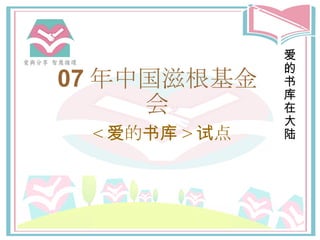07 年中国 滋根基金 会 < 爱 的 书库 > 试点 爱的书库在大陆 