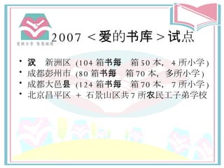 2007 < 爱 的 书库 > 试点 武汉新洲区   (104 箱 书 ，每箱 50 本， 4 所小 学 ) 成都彭州市  (80 箱 书 ，每箱 70 本，多所小 学 ) 成都大邑 县   (124 箱 书 ，每箱 70 本， 7 所小 学 ) 北京昌平 区   +  石景山 区 共 7 所 农 民工子弟 学校 