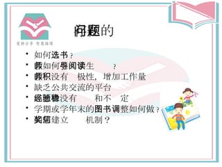 存在的问题 如何 选书 ? 教师 如何 引导学生阅读 ? 教师没有积极性，增加工作量 缺乏公共交流的平台 志愿者没有经验和不稳定 学期 或 学 年末的 图书调整 如何做 ? 如何建立奖惩机制？ 