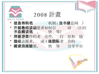 2008 計畫 建立和优化选书购书机制 ( 选书信息网络） 开展教师、志愿者如何引导阅读培训（幻灯、书籍、光盘、阅读快讯等） 与愿意合作的老师合作，进行评估和奖励 精选志愿者，组成 3 人的新老结合的团队 建立公共信箱、阅读快讯等经验分享平台 