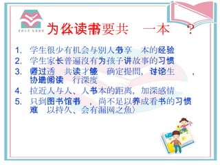 为什么需要共读一本书 ？ 学生 很少有 机会与 別人 分享书 本的 经验 学 生家 长普遍 沒有 为 孩子 讲 故事的 习惯 老师透过 共 读 才 能够确定 提問， 与学生讨论 ， 协助学生进行深度阅读 拉近 人与人 、人 与书 本的 距离 ，加深感情 只到 图书馆看书 ，尚不足以 养 成看 书 的 习惯〈难以持久、会有漏网之魚〉 