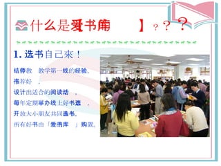 什 么 是 【爱的书库】 ？ ？ ？ 1. 选书 自己來！ 结合教师教学 第一 线 的 经验 ， 推荐好书 ， 设计 出 适合 的 阅读活动 ， 每年定期 举办线 上好 书票选 ， 开放 大小朋友共同 参与选书 ， 所有好 书 由「 爱的书库 」 购置 。 