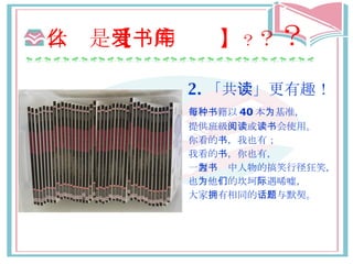 什么 是 【爱的书库】 ？ ？ ？ 2. 「共 读 」更有趣！ 每 种书籍 以 40 本 为基准 ， 提供班級 阅读 或 读书会 使用。 你看的 书 ，我也有； 我看的 书 ，你也有， 一 起为书 中人物的搞笑 行径 狂笑， 也 为 他 们 的坎坷 际遇唏嘘 ， 大家 拥 有相同的 话题与默契 。 