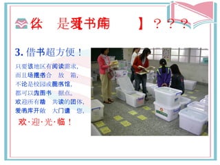 什么 是 【爱的书库】 ？？？ 3. 借 书 超方便！ 只要 该 地 区 有 阅读 需求， 而且 场地适合摆放书箱 ， 不 论是校园 或 社区图书馆 ， 都可以 成为图书据点 。 欢迎 所有 推动 共 读 的 团体 ， 爱的书库敞开 大 门邀请您 ， 欢 ‧迎‧光‧ 临 ！ 