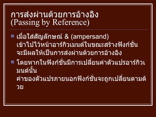 การส่งผ่านด้วยการอ้างอิง  ( Passing by Reference ) เมื่อใส่สัญลักษณ์  & (ampersand)  เข้าไปไว้หน้าอาร์กิวเมนต์ในขณะสร้างฟังก์ชั่น จะมีผลให้เป็นการส่งผ่านด้วยการอ้างอิง โดยหากในฟังก์ชั่นมีการเปลี่ยนค่าตัวแปรอาร์กิวเมนต์นั้น ค่าของตัวแปรภายนอกฟังก์ชั่นจะถูกเปลี่ยนตามด้วย 