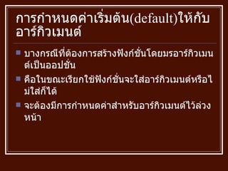 การกำหนดค่าเริ่มต้น ( default ) ให้กับอาร์กิวเมนต์ บางกรณีที่ต้องการสร้างฟังก์ชั่นโดยมรอาร์กิวเมนต์เป็นออปชั่น คือในขณะเรียกใช้ฟังก์ชั่นจะใส่อาร์กิวเมนต์หรือไม่ใส่ก็ได้  จะต้องมีการกำหนดค่าสำหรับอาร์กิวเมนต์ไว้ล่วงหน้า 