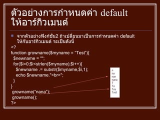 ตัวอย่างการกำหนดค่า  default  ให้อาร์กิวเมนต์ จากตัวอย่างฟังก์ชั่น 2   ถ้าเปลี่ยนมาเป็นการกำหนดค่า  default  ให้กับอาร์กิวเมนต์ จะเป็นดังนี้ <? function growname ( $myname = “Test” ) { $newname  = "" ; for ( $i = 0;$i<strlen ( $myname ) ;$i ++) { $newname  .=  substr ( $myname,$i,1 ) ; echo $newname ." <br> " ; } } growname ( “nana” ) ; growname () ; ?> 