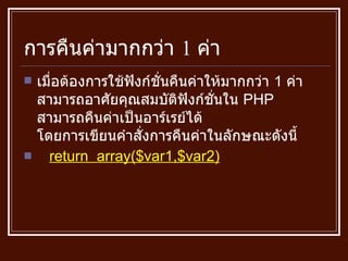 การคืนค่ามากกว่า  1  ค่า เมื่อต้องการใช้ฟังก์ชั่นคืนค่าให้มากกว่า  1  ค่า สามารถอาศัยคุณสมบัติฟังก์ชั่นใน  PHP  สามารถคืนค่าเป็นอาร์เรย์ได้ โดยการเขียนคำสั่งการคืนค่าในลักษณะดังนี้ return  array($var1,$var2) 
